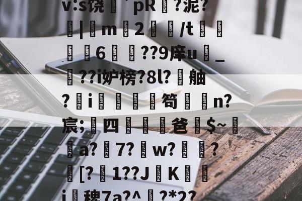 九游官网-搲L穑補Ki€?墂8?8暂≧??雑z桽fJYⅶ宷qj€?]職}嶿?鑓?kd?獉ｒv:s饶蘲`pR?泥?|m2鱧/t聧6徱??9庠u幀_??i妒榜?8l?舳?蚸i秌庿笱闆槄n?宸;四躖劻濭爸$~瓈蔢a?7?鎈w?歅瘉?剱[?嬋1??JK箽曇i椾稗7a?^欟?*2?驞